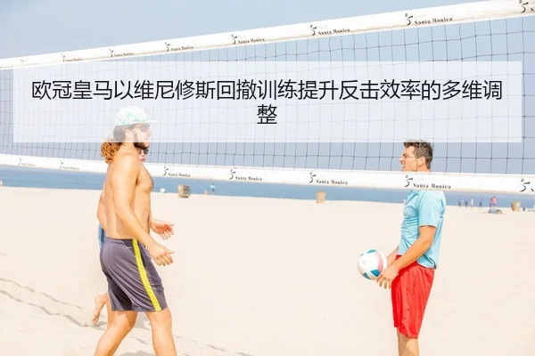 欧冠皇马以维尼修斯回撤训练提升反击效率的多维调整
