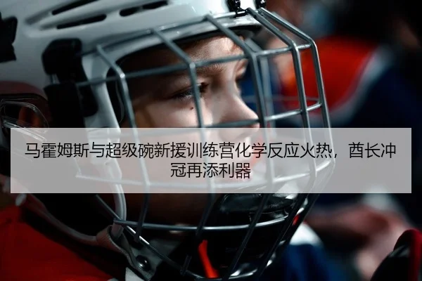 马霍姆斯与超级碗新援训练营化学反应火热，酋长冲冠再添利器